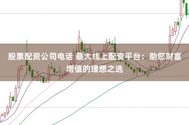股票配资公司电话 最大线上配资平台：助您财富增值的理想之选