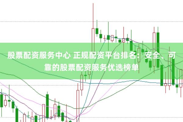 股票配资服务中心 正规配资平台排名：安全、可靠的股票配资服务优选榜单