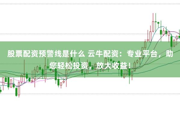 股票配资预警线是什么 云牛配资:专业平台,助您轻松投资,放大收益!