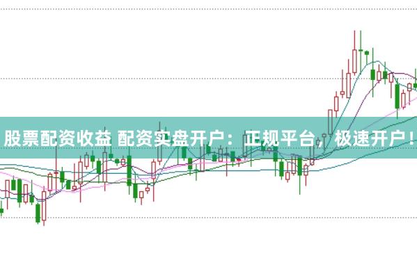 股票配资收益 配资实盘开户：正规平台，极速开户！