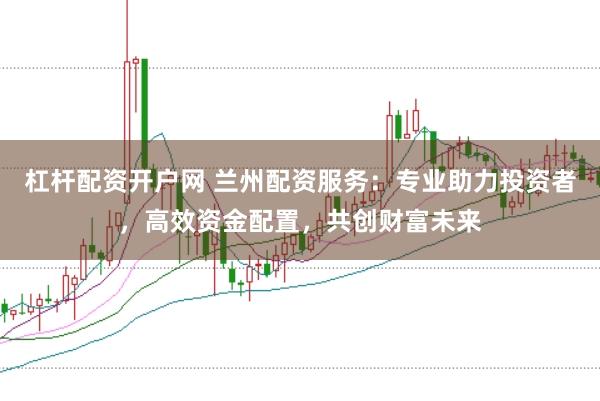 杠杆配资开户网 兰州配资服务：专业助力投资者，高效资金配置，共创财富未来