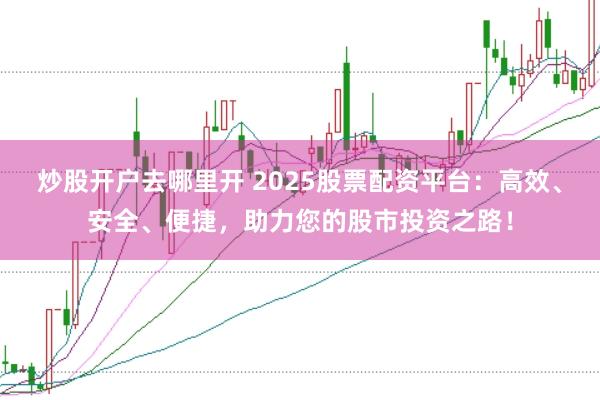 炒股开户去哪里开 2025股票配资平台：高效、安全、便捷，助力您的股市投资之路！