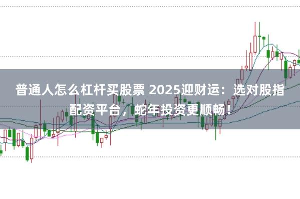 普通人怎么杠杆买股票 2025迎财运：选对股指配资平台，蛇年投资更顺畅！