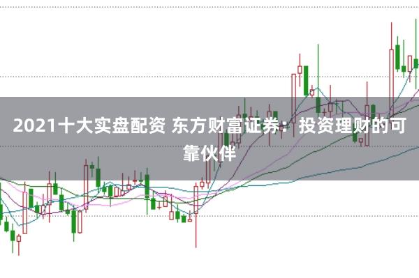 2021十大实盘配资 东方财富证券：投资理财的可靠伙伴
