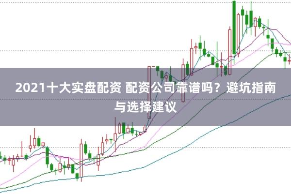 2021十大实盘配资 配资公司靠谱吗？避坑指南与选择建议