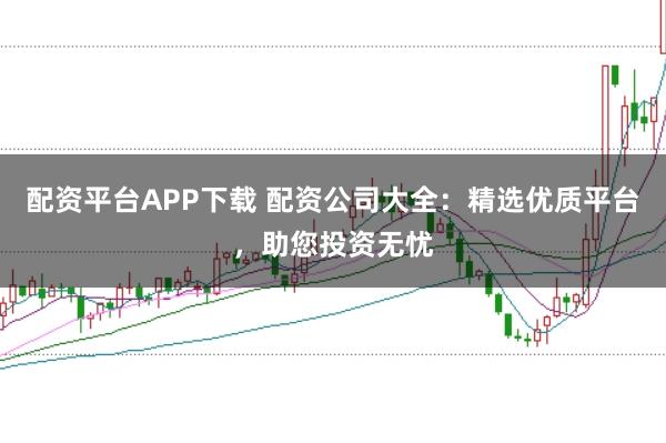 配资平台APP下载 配资公司大全：精选优质平台，助您投资无忧