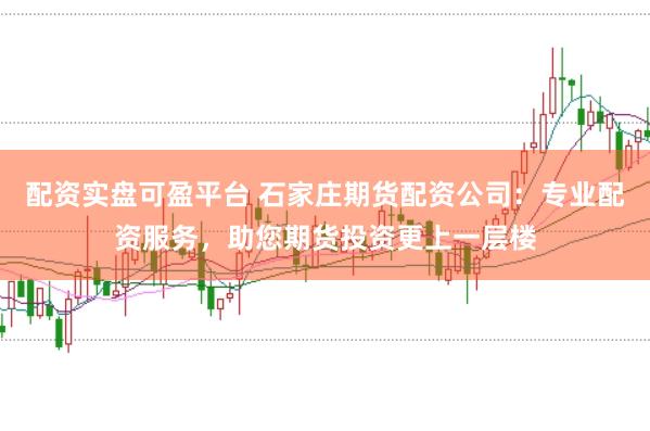配资实盘可盈平台 石家庄期货配资公司：专业配资服务，助您期货投资更上一层楼