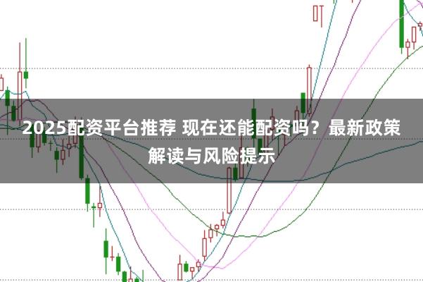 2025配资平台推荐 现在还能配资吗?最新政策解读与风险提示