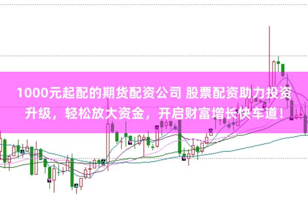 1000元起配的期货配资公司 股票配资助力投资升级，轻松放大资金，开启财富增长快车道！
