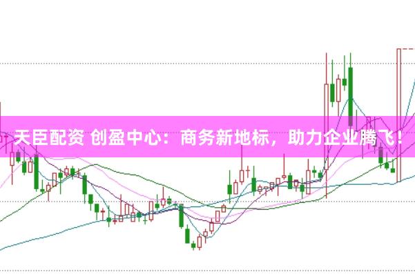 天臣配资 创盈中心:商务新地标,助力企业腾飞!
