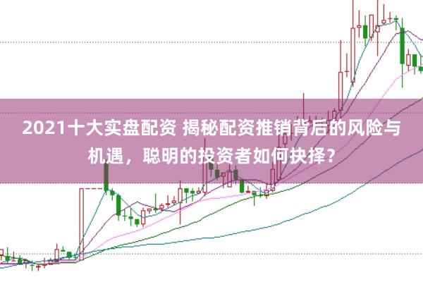 2021十大实盘配资 揭秘配资推销背后的风险与机遇，聪明的投资者如何抉择？