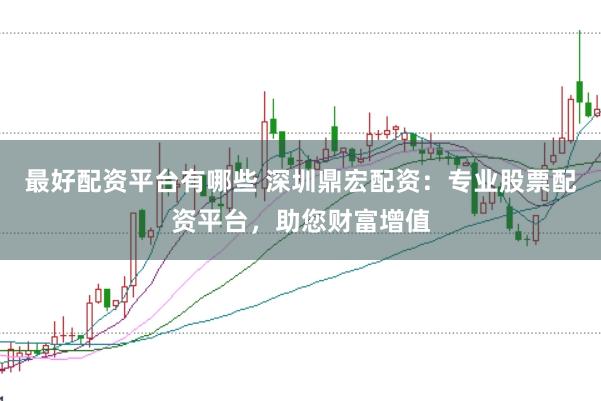 最好配资平台有哪些 深圳鼎宏配资：专业股票配资平台，助您财富增值