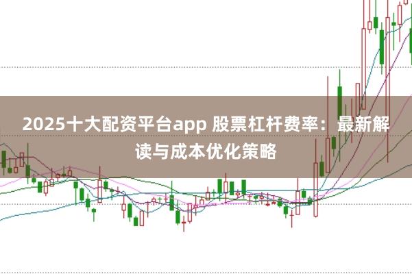 2025十大配资平台app 股票杠杆费率：最新解读与成本优化策略