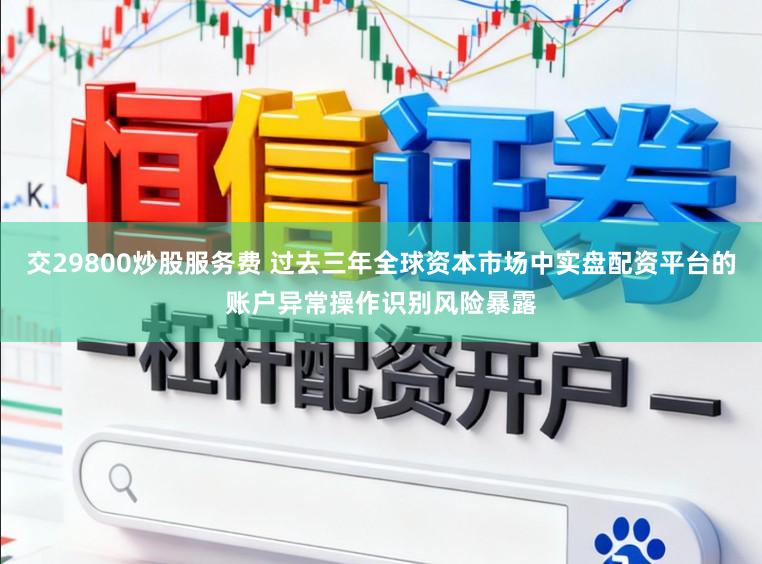 交29800炒股服务费 过去三年全球资本市场中实盘配资平台的账户异常操作识别风险暴露