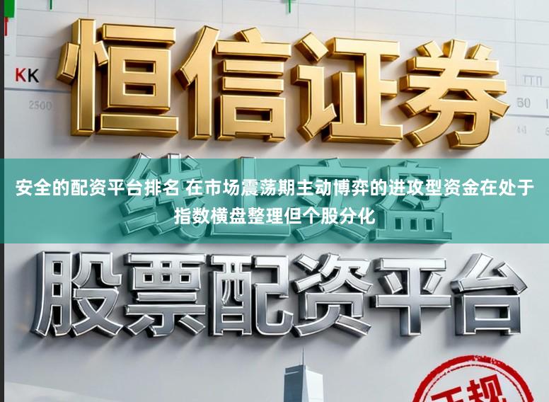 安全的配资平台排名 在市场震荡期主动博弈的进攻型资金在处于指数横盘整理但个股分化