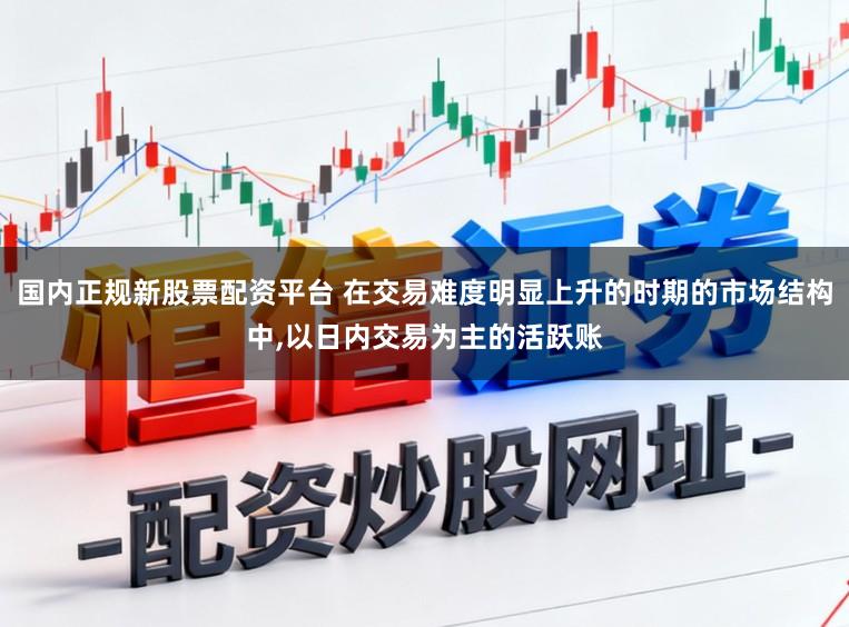 国内正规新股票配资平台 在交易难度明显上升的时期的市场结构中，以日内交易为主的活跃账