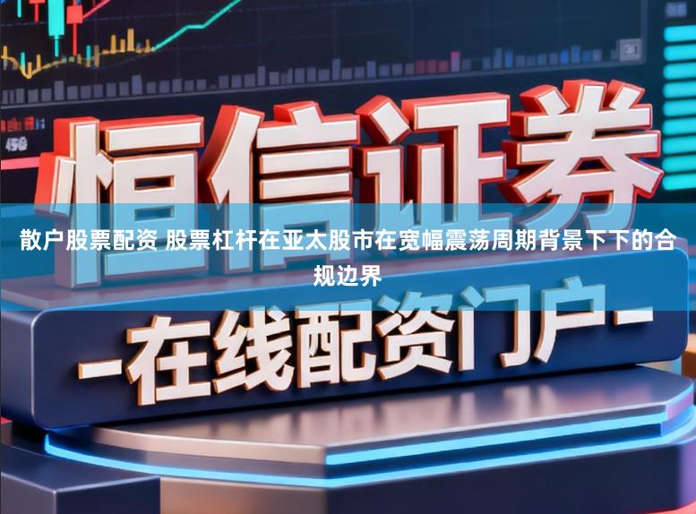 散户股票配资 股票杠杆在亚太股市在宽幅震荡周期背景下下的合规边界