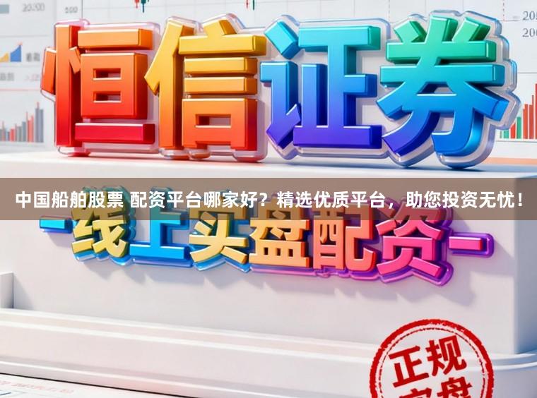 中国船舶股票 配资平台哪家好？精选优质平台，助您投资无忧！