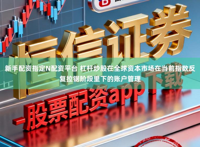 新手配资指定N配资平台 杠杆炒股在全球资本市场在当前指数反复拉锯阶段里下的账户管理