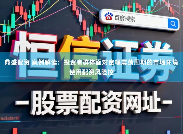 鼎盛配资 案例解读：投资者群体面对宽幅震荡周期的市场环境使用配资风险控