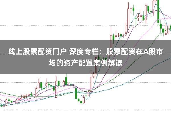 线上股票配资门户 深度专栏：股票配资在A股市场的资产配置案例解读