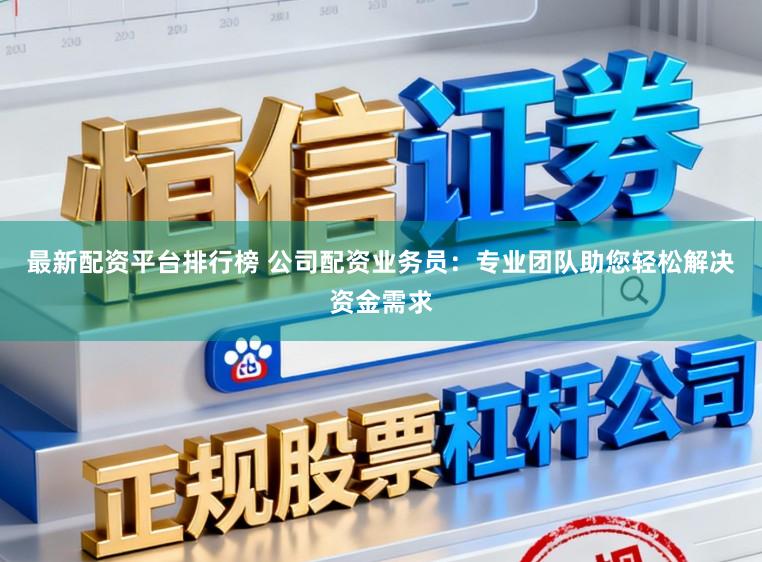 最新配资平台排行榜 公司配资业务员：专业团队助您轻松解决资金需求
