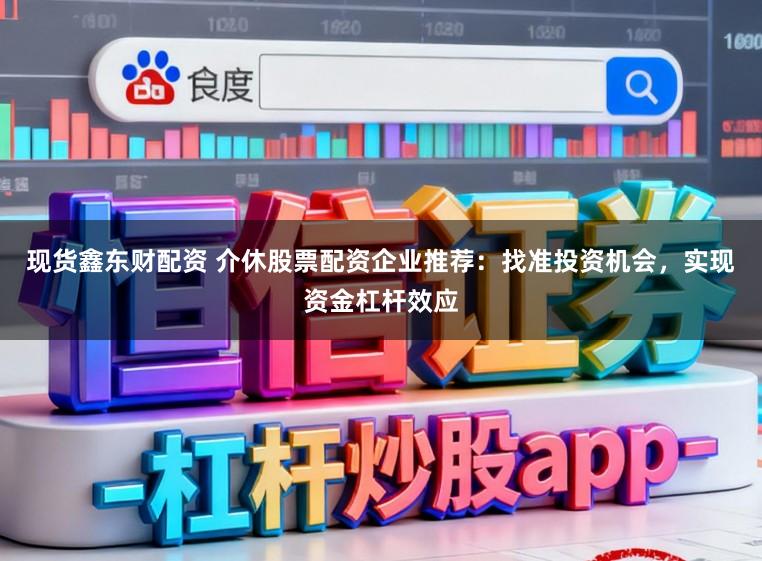 现货鑫东财配资 介休股票配资企业推荐：找准投资机会，实现资金杠杆效应